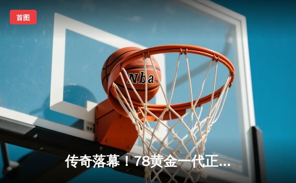 传奇落幕！78黄金一代正式告别 98新星梅开二度致敬经典